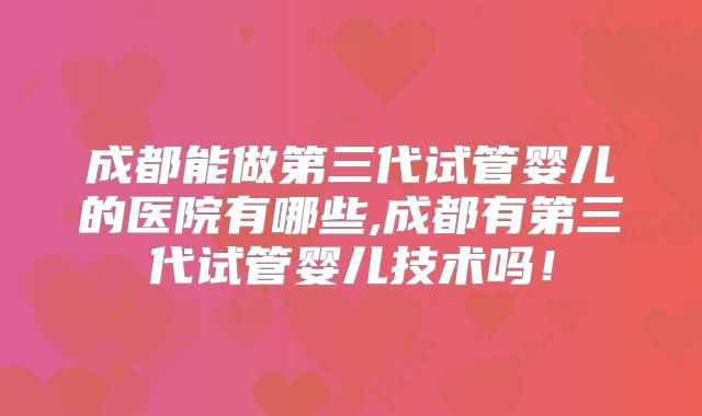 成都能做第三代试管婴儿的医院有哪些,成都有第三代试管婴儿技术吗!