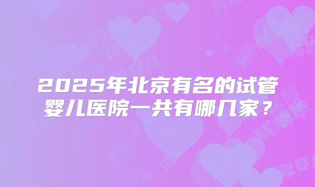 2025年北京有名的试管婴儿医院一共有哪几家?