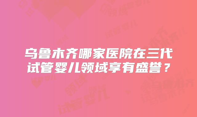 乌鲁木齐哪家医院在三代试管婴儿领域享有盛誉？
