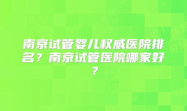 南京试管婴儿权威医院排名？南京试管医院哪家好？