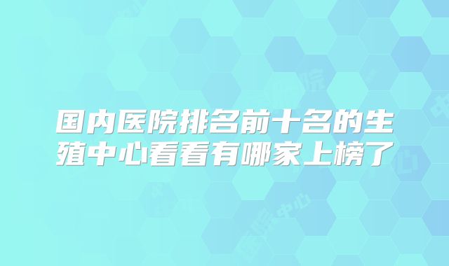 国内医院排名前十名的生殖中心看看有哪家上榜了