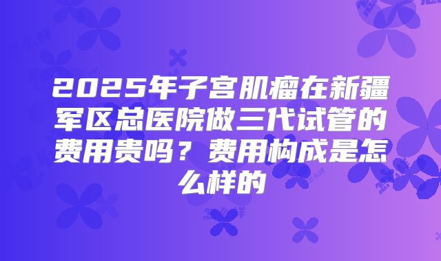 2025年子宫肌瘤在新疆军区总医院做三代试管的费用贵吗?费用构成是怎么样的