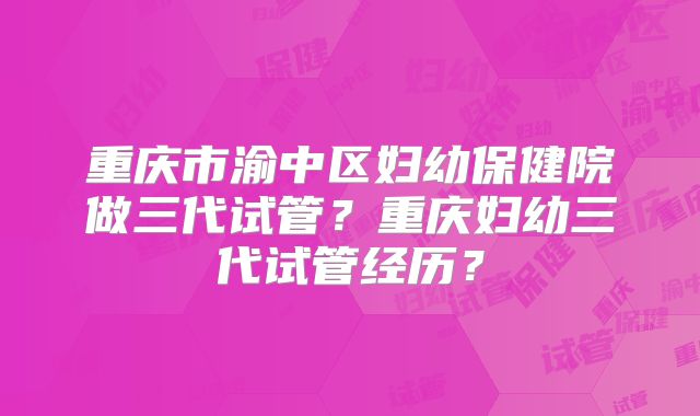 重庆市渝中区妇幼保健院做三代试管?重庆妇幼三代试管经历?