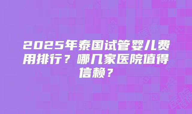 2025年泰国试管婴儿费用排行?哪几家医院值得信赖?