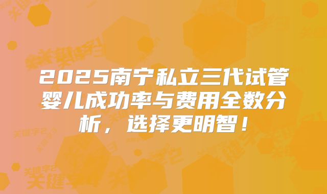 2025南宁私立三代试管婴儿成功率与费用全数分析，选择更明智！