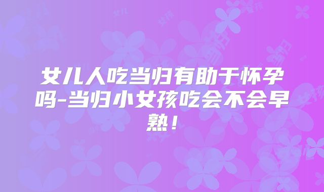 女儿人吃当归有助于怀孕吗-当归小女孩吃会不会早熟!