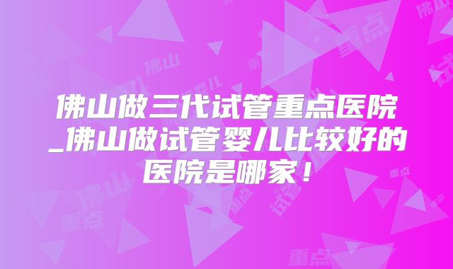 佛山做三代试管重点医院_佛山做试管婴儿比较好的医院是哪家！