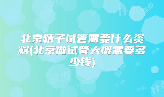 北京精子试管需要什么资料(北京做试管大概需要多少钱)