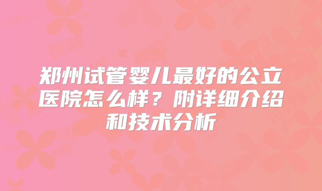 郑州试管婴儿最好的公立医院怎么样？附详细介绍和技术分析