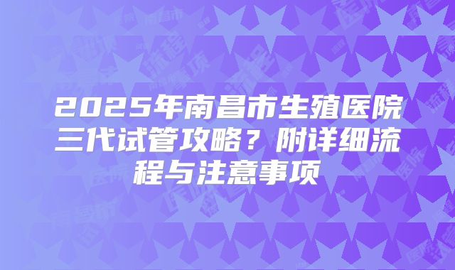 2025年南昌市生殖医院三代试管攻略?附详细流程与注意事项