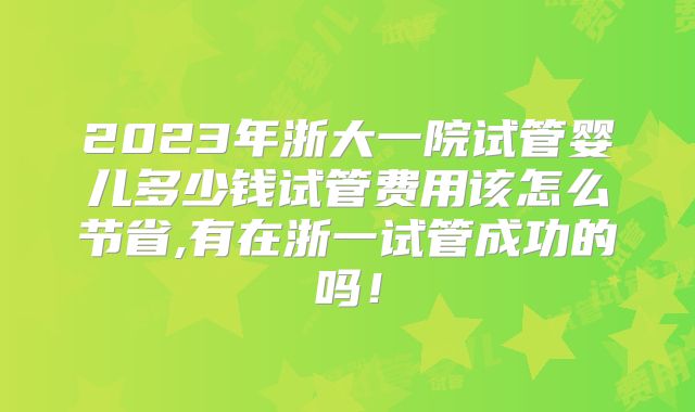 2023年浙大一院试管婴儿多少钱试管费用该怎么节省,有在浙一试管成功的吗!