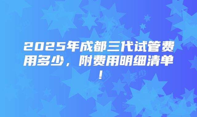2025年成都三代试管费用多少，附费用明细清单！