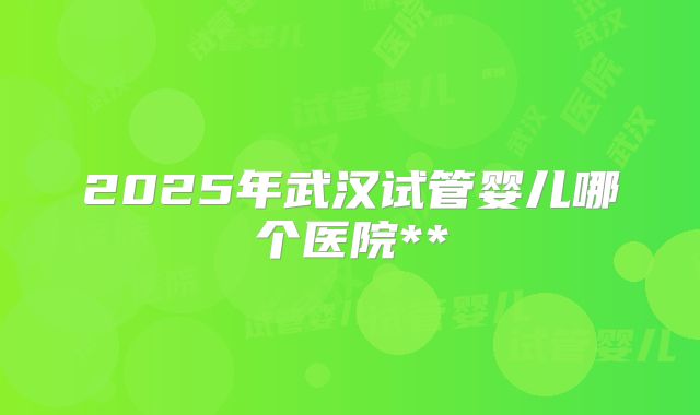 2025年武汉试管婴儿哪个医院**
