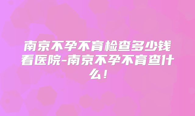 南京不孕不育检查多少钱看医院-南京不孕不育查什么!