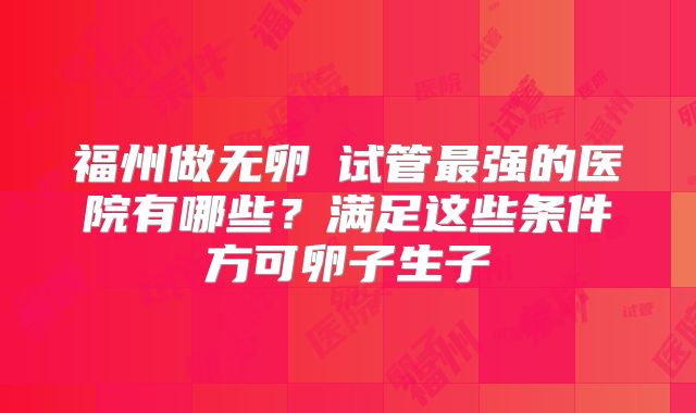 福州做无卵�试管最强的医院有哪些？满足这些条件方可卵子生子