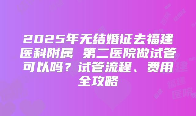 2025年无结婚证去福建医科附属 第二医院做试管可以吗？试管流程、费用全攻略