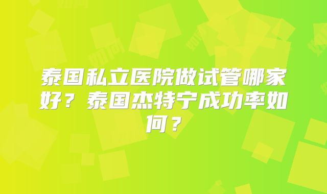 泰国私立医院做试管哪家好？泰国杰特宁成功率如何？