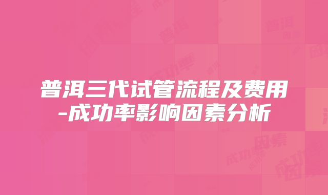 普洱三代试管流程及费用-成功率影响因素分析