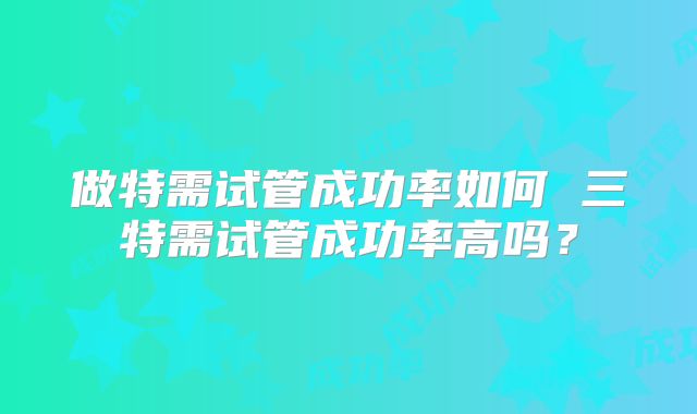 做特需试管成功率如何 三特需试管成功率高吗？