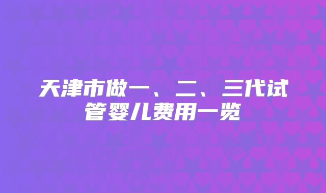 天津市做一、二、三代试管婴儿费用一览