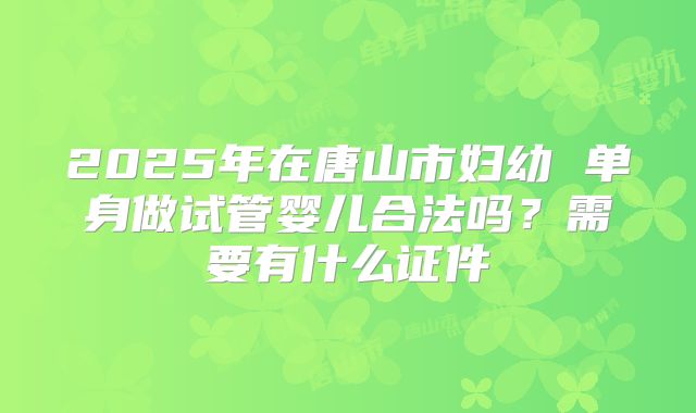 2025年在唐山市妇幼 单身做试管婴儿合法吗？需要有什么证件