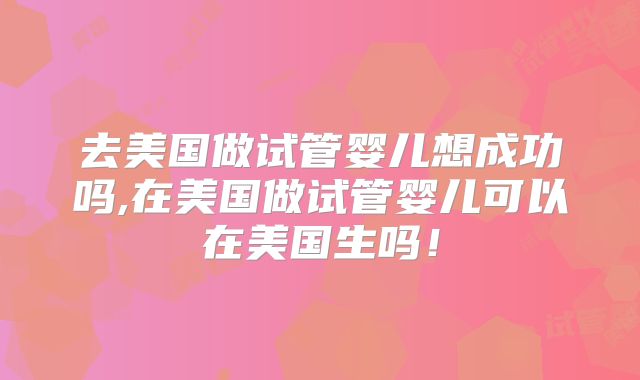 去美国做试管婴儿想成功吗,在美国做试管婴儿可以在美国生吗!