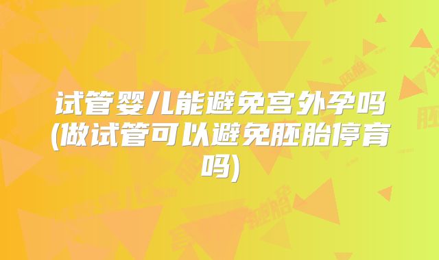 试管婴儿能避免宫外孕吗(做试管可以避免胚胎停育吗)