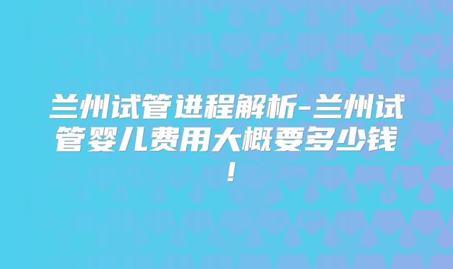 兰州试管进程解析-兰州试管婴儿费用大概要多少钱!