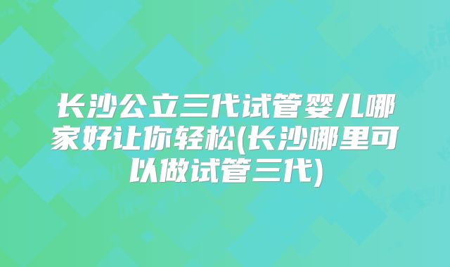 长沙公立三代试管婴儿哪家好让你轻松(长沙哪里可以做试管三代)