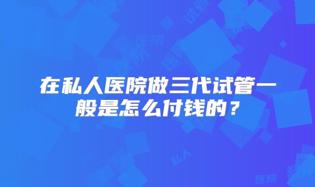 在私人医院做三代试管一般是怎么付钱的？