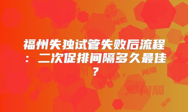 福州失独试管失败后流程：二次促排间隔多久最佳？
