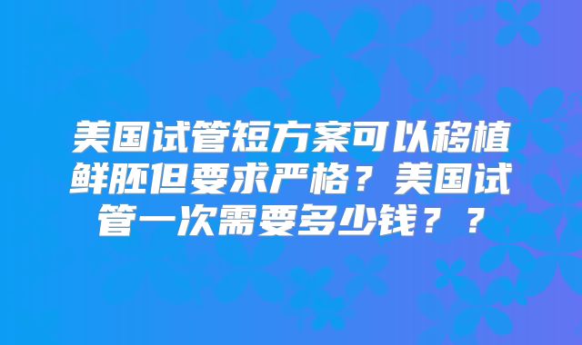美国试管短方案可以移植鲜胚但要求严格?美国试管一次需要多少钱??