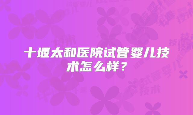 十堰太和医院试管婴儿技术怎么样?
