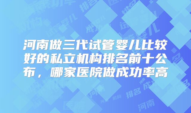 河南做三代试管婴儿比较好的私立机构排名前十公布，哪家医院做成功率高