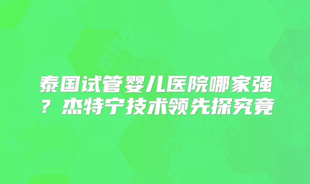 泰国试管婴儿医院哪家强？杰特宁技术领先探究竟