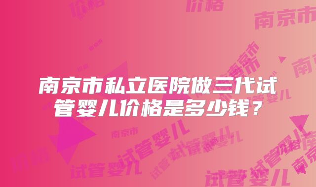 南京市私立医院做三代试管婴儿价格是多少钱？
