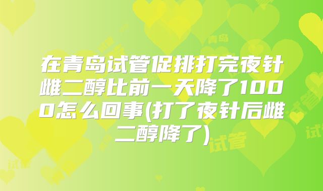 在青岛试管促排打完夜针雌二醇比前一天降了1000怎么回事(打了夜针后雌二醇降了)