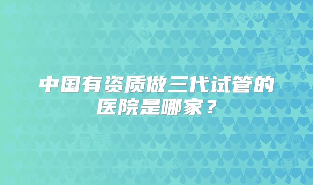 中国有资质做三代试管的医院是哪家?
