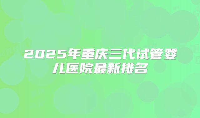 2025年重庆三代试管婴儿医院最新排名