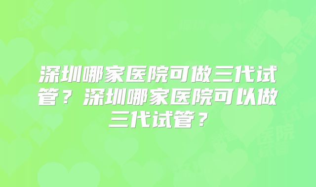 深圳哪家医院可做三代试管？深圳哪家医院可以做三代试管？