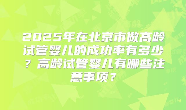 2025年在北京市做高龄试管婴儿的成功率有多少？高龄试管婴儿有哪些注意事项？