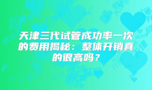 天津三代试管成功率一次的费用揭秘：整体开销真的很高吗？