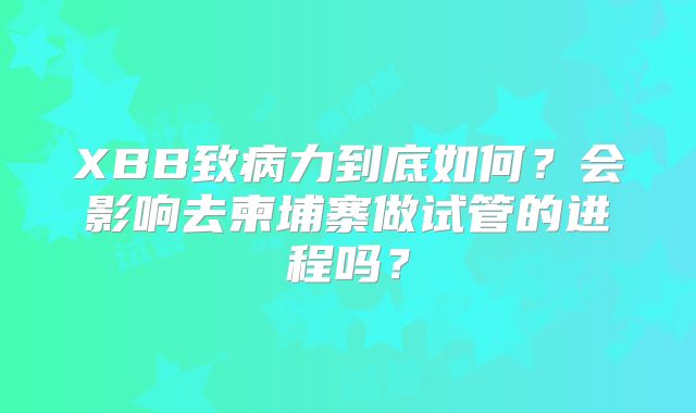 XBB致病力到底如何？会影响去柬埔寨做试管的进程吗？