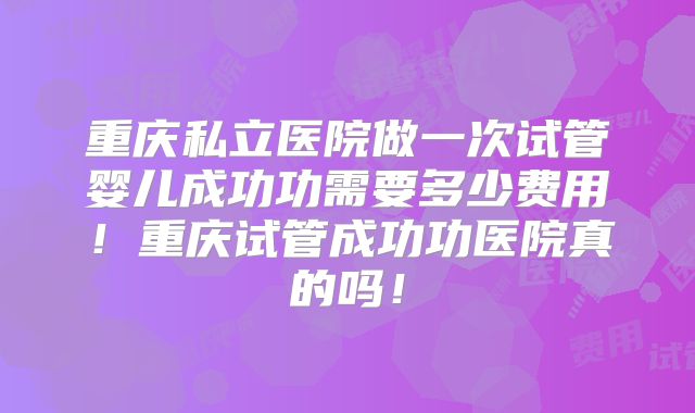 重庆私立医院做一次试管婴儿成功功需要多少费用！重庆试管成功功医院真的吗！