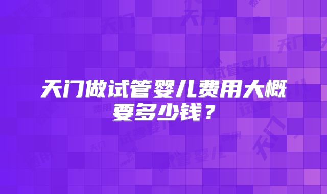 天门做试管婴儿费用大概要多少钱？