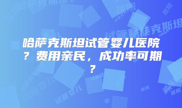 哈萨克斯坦试管婴儿医院？费用亲民，成功率可期？