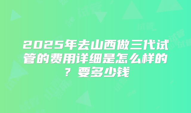 2025年去山西做三代试管的费用详细是怎么样的？要多少钱