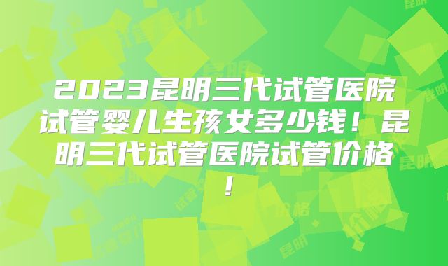 2023昆明三代试管医院试管婴儿生孩女多少钱！昆明三代试管医院试管价格！