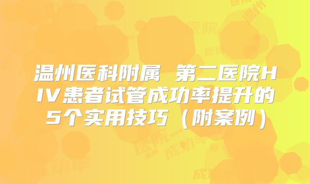 温州医科附属 第二医院HIV患者试管成功率提升的5个实用技巧（附案例）