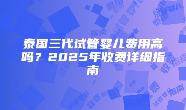 泰国三代试管婴儿费用高吗？2025年收费详细指南